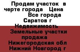 Продам участок​ в черте города › Цена ­ 500 000 - Все города, Саратов г. Недвижимость » Земельные участки продажа   . Нижегородская обл.,Нижний Новгород г.